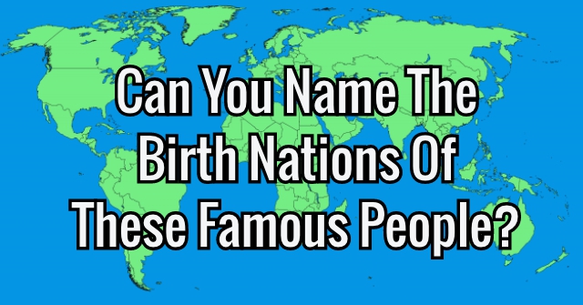 Can You Name The Birth Nations Of These Famous People?